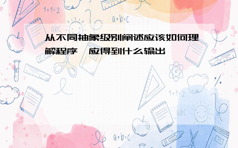 从不同抽象级别阐述应该如何理解程序,应得到什么输出