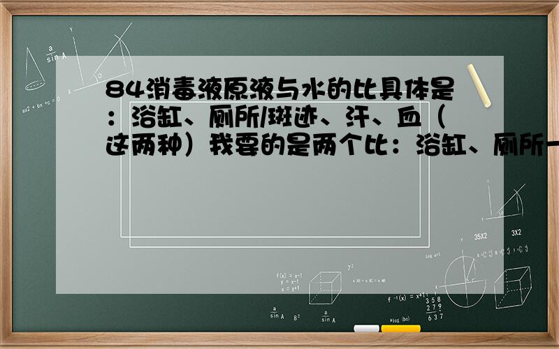 84消毒液原液与水的比具体是：浴缸、厕所/斑迹、汗、血（这两种）我要的是两个比：浴缸、厕所一类,斑迹、汗、血另一类