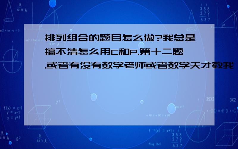 排列组合的题目怎么做?我总是搞不清怎么用C和P.第十二题.或者有没有数学老师或者数学天才教我一下,顺便把13题也教下吧.我还有9张卷子要看.百度知道悬赏分数要用光了.有好多题还不会做,