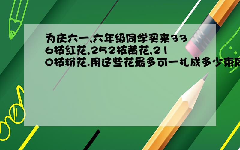 为庆六一,六年级同学买来336枝红花,252枝黄花,210枝粉花.用这些花最多可一扎成多少束同样的花束在每束花中,红、黄、粉三种花各有几枝