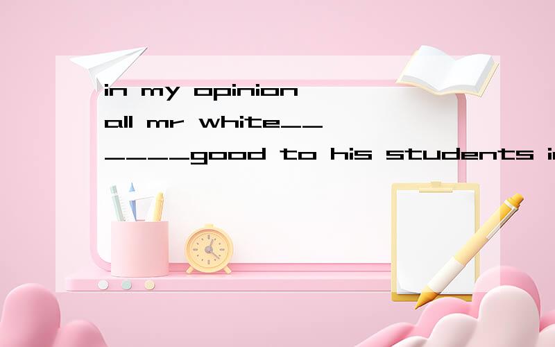 in my opinion all mr white______good to his students in his class at present.he is very strict in their study.A did does does B does did do C did does do D did do does选B 谁给我仔细解析下 懵了