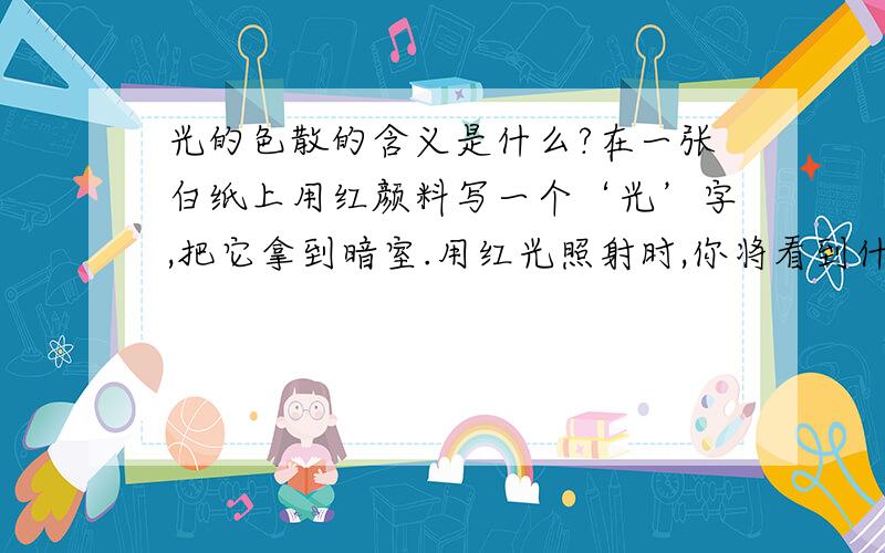 光的色散的含义是什么?在一张白纸上用红颜料写一个‘光’字,把它拿到暗室.用红光照射时,你将看到什么现象?只用绿光照射时,你又将看到什么现象?