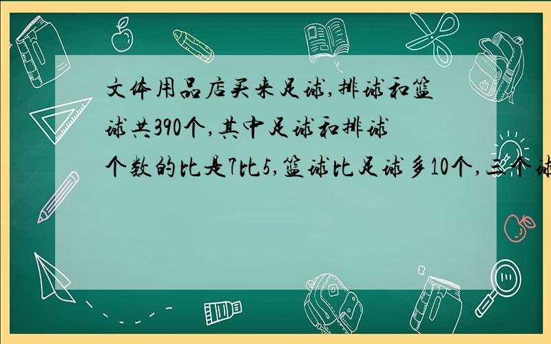 文体用品店买来足球,排球和篮球共390个,其中足球和排球个数的比是7比5,篮球比足球多10个,三个球各买来多少个?