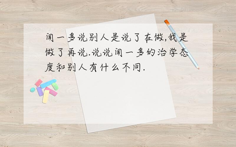 闻一多说别人是说了在做,我是做了再说.说说闻一多的治学态度和别人有什么不同.