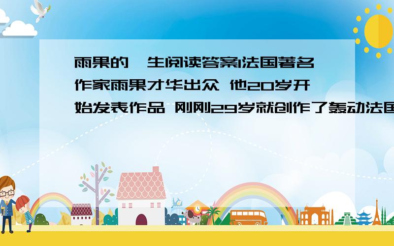 雨果的一生阅读答案1法国著名作家雨果才华出众 他20岁开始发表作品 刚刚29岁就创作了轰动法国文坛的小说 巴黎圣母院 以后又创作了一系列戏剧 诗歌 小说 可是正当他激情奔放的时候 心脏