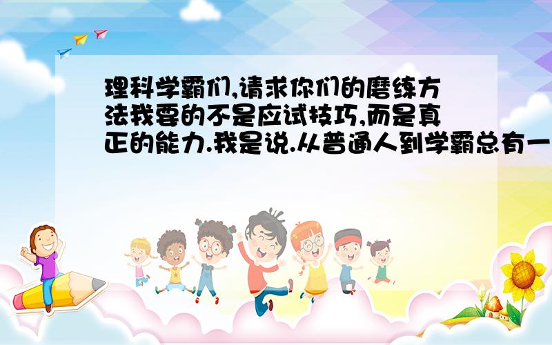 理科学霸们,请求你们的磨练方法我要的不是应试技巧,而是真正的能力.我是说.从普通人到学霸总有一个非常难熬的磨练过程.例如英语,连续三个月天天看CCTVNEWS练发音,画正字背课文背到深夜.