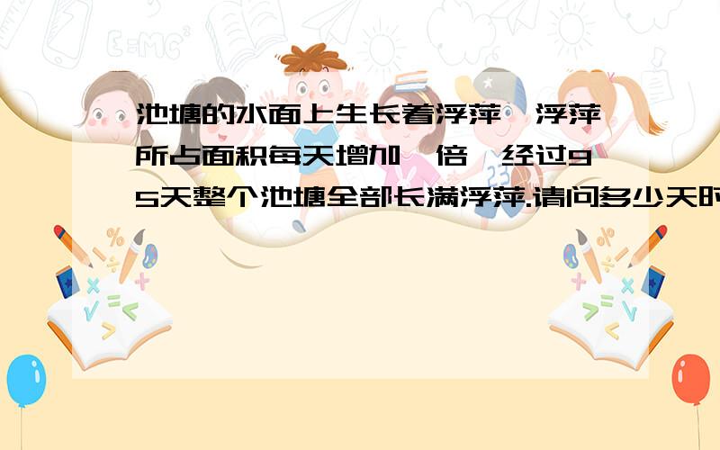 池塘的水面上生长着浮萍,浮萍所占面积每天增加一倍,经过95天整个池塘全部长满浮萍.请问多少天时浮萍长满了整个池塘的一半?算式