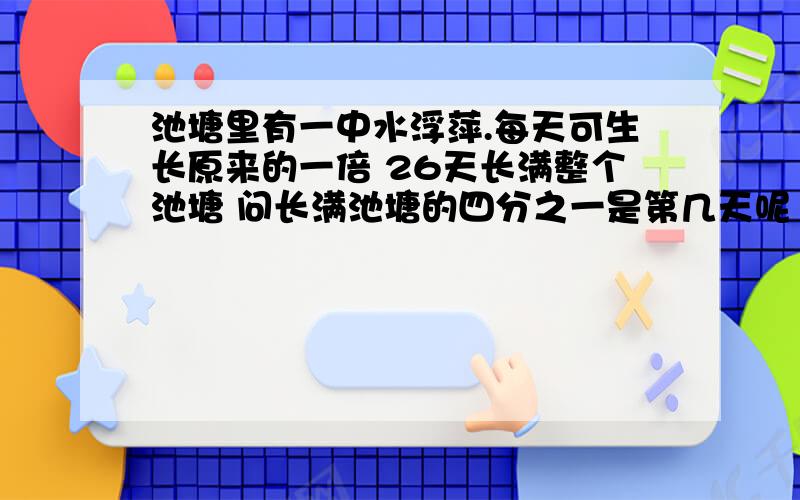 池塘里有一中水浮萍.每天可生长原来的一倍 26天长满整个池塘 问长满池塘的四分之一是第几天呢