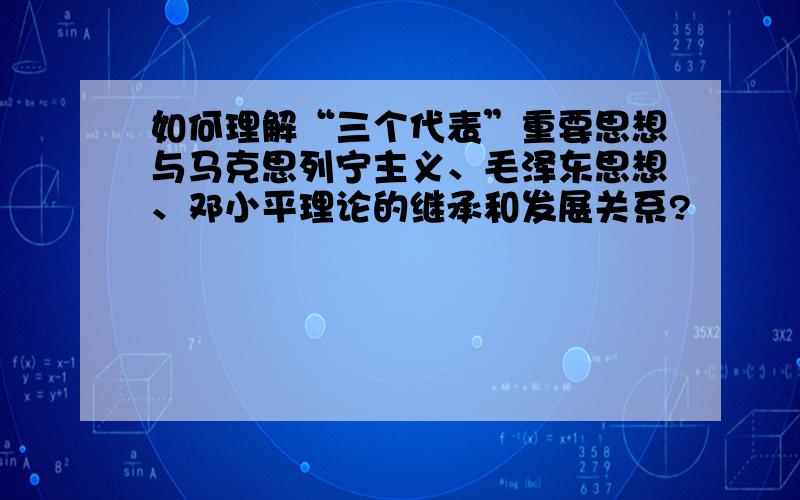 如何理解“三个代表”重要思想与马克思列宁主义、毛泽东思想、邓小平理论的继承和发展关系?