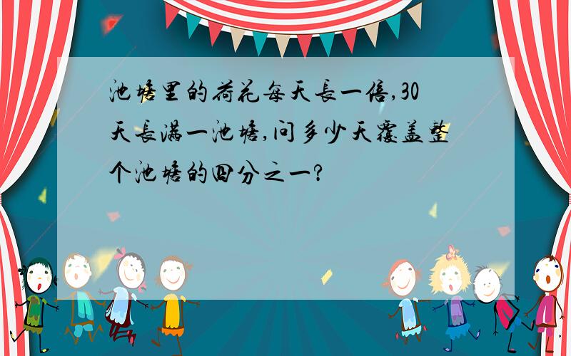 池塘里的荷花每天长一倍,30天长满一池塘,问多少天覆盖整个池塘的四分之一?