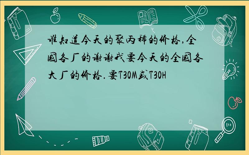 谁知道今天的聚丙稀的价格,全国各厂的谢谢我要今天的全国各大厂的价格.要T30M或T30H