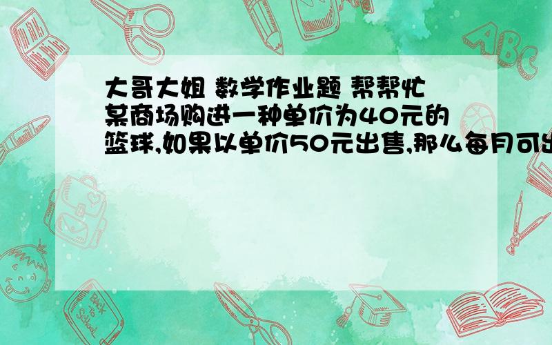 大哥大姐 数学作业题 帮帮忙某商场购进一种单价为40元的篮球,如果以单价50元出售,那么每月可出售500个,根据销售经验,销售每提高1元,销售量相应减少10个.1）假设销售单价提高x元,那么销售