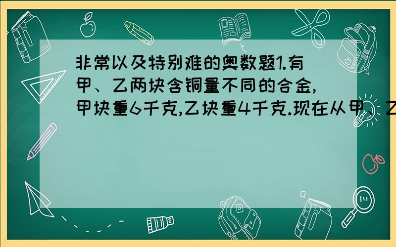 非常以及特别难的奥数题1.有甲、乙两块含铜量不同的合金,甲块重6千克,乙块重4千克.现在从甲、乙两块合金上各切下重量相等的一部分,将甲块上切下的部分与乙剩余的部分一起熔炼,再将乙