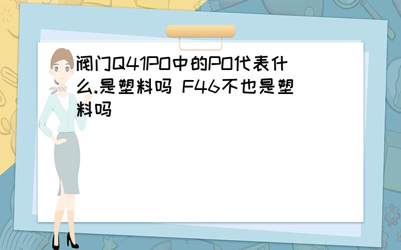 阀门Q41PO中的PO代表什么.是塑料吗 F46不也是塑料吗