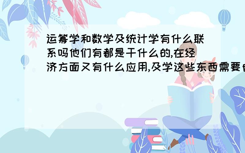 运筹学和数学及统计学有什么联系吗他们有都是干什么的,在经济方面又有什么应用,及学这些东西需要自己有什么功底的知识