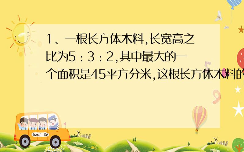 1、一根长方体木料,长宽高之比为5：3：2,其中最大的一个面积是45平方分米,这根长方体木料的表面积是多少平方分米?2、一批零件平均分给甲、乙二人去做,经过6小时甲完成任务,这时乙还差96