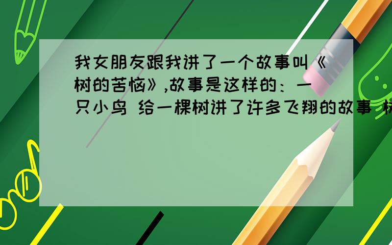 我女朋友跟我讲了一个故事叫《树的苦恼》,故事是这样的：一只小鸟 给一棵树讲了许多飞翔的故事 树听着听着流泪了 树也是一只鸟 树有许多翅膀 树不能飞翔 树的苦恼 是夜晚老做飞翔的