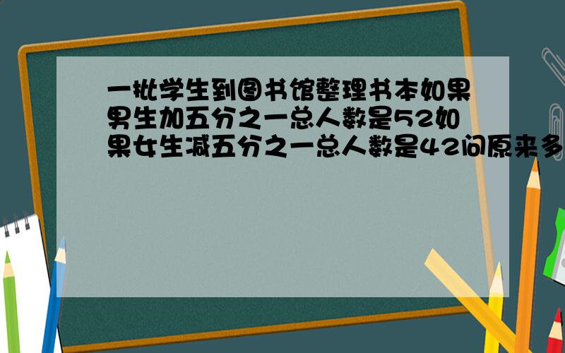 一批学生到图书馆整理书本如果男生加五分之一总人数是52如果女生减五分之一总人数是42问原来多少人