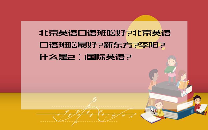 北京英语口语班啥好?北京英语口语班啥最好?新东方?李阳?什么是2：1国际英语?