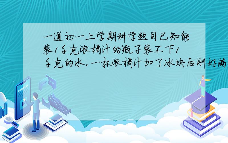 一道初一上学期科学题目已知能装1千克浓橘汁的瓶子装不下1千克的水,一杯浓橘汁加了冰块后刚好满杯不溢出,则冰在熔化过程中A.冰浮在液面,杯中液面下降B.冰浮在液面,杯中液体溢出C.冰浮