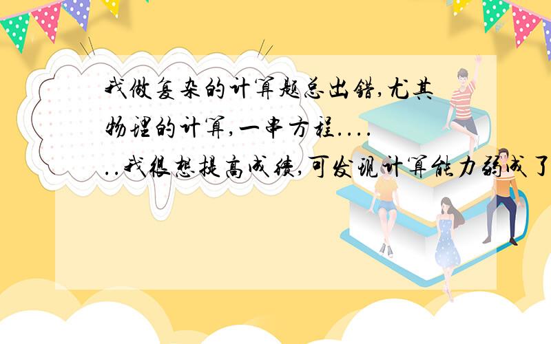 我做复杂的计算题总出错,尤其物理的计算,一串方程......我很想提高成绩,可发现计算能力弱成了瓶颈,我会努力的,希望各位老师同学提供有效的办法,真是快抓狂了啊.好的话还会追加分的.