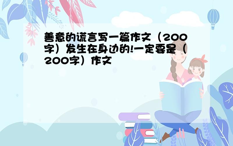 善意的谎言写一篇作文（200字）发生在身边的!一定要是（200字）作文