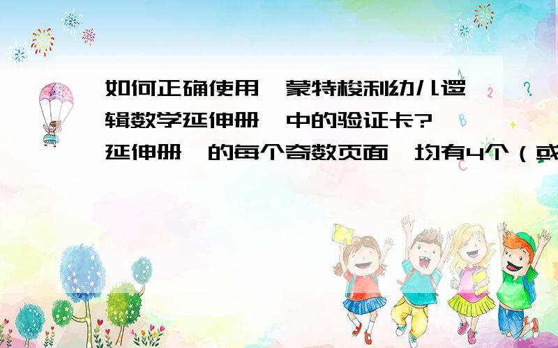 如何正确使用《蒙特梭利幼儿逻辑数学延伸册》中的验证卡?《延伸册》的每个奇数页面,均有4个（或6个）小色块标明题号,下面4个（或6个）方框中是答案选项.《延伸册》的每个偶数页面,下