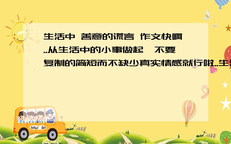 生活中 善意的谎言 作文快啊..从生活中的小事做起,不要复制的简短而不缺少真实情感就行啦..生活中发生的事,不要写别人的事,写自己 发生的事..不要什么国家大事的..要例子就行了```告诉