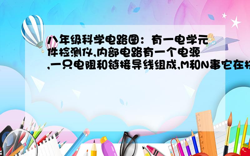 八年级科学电路图：有一电学元件检测仪,内部电路有一个电源,一只电阻和链接导线组成,M和N事它在检测元件时所用的两个接线头,如图所示.为了探究它的内部结构,某同学进行以下操作：先