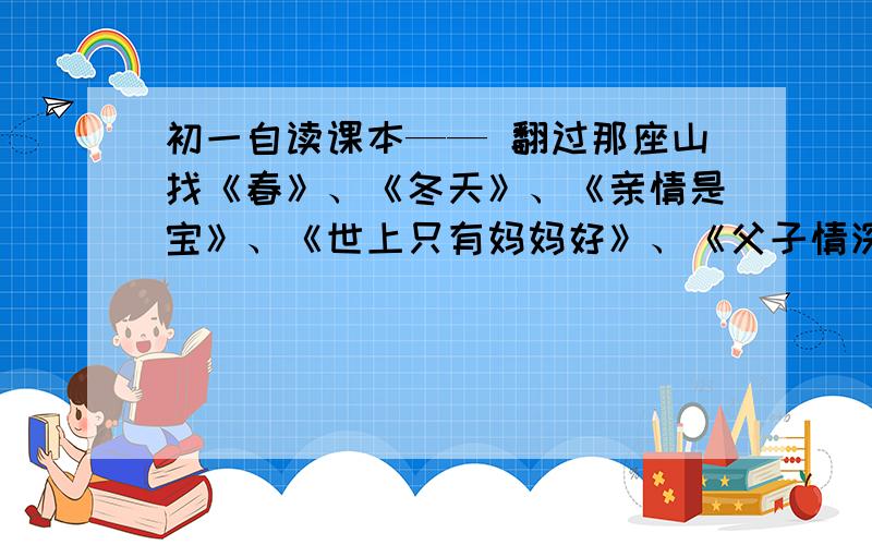 初一自读课本—— 翻过那座山找《春》、《冬天》、《亲情是宝》、《世上只有妈妈好》、《父子情深》的主要内容和作者.有的高悬赏.