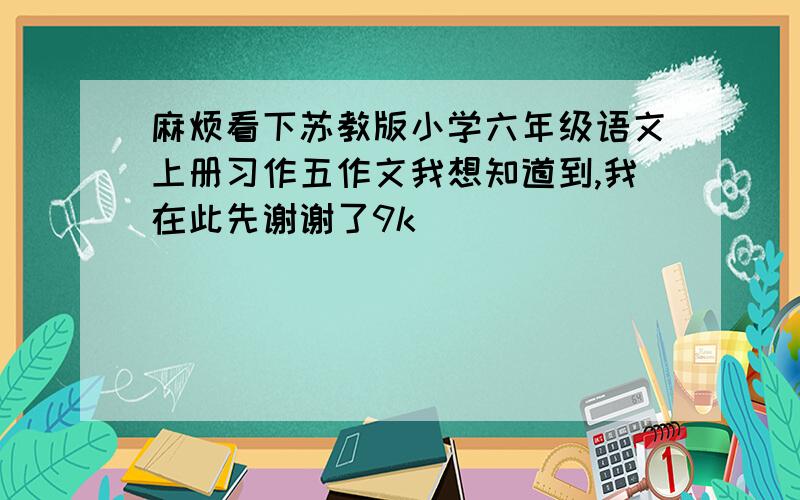 麻烦看下苏教版小学六年级语文上册习作五作文我想知道到,我在此先谢谢了9k