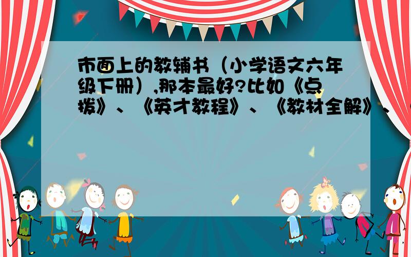 市面上的教辅书（小学语文六年级下册）,那本最好?比如《点拨》、《英才教程》、《教材全解》、《教材解析》、（苏教）等等。要比较优劣。