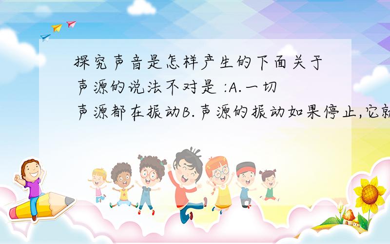 探究声音是怎样产生的下面关于声源的说法不对是 :A.一切声源都在振动B.声源的振动如果停止,它就发声停止C.不发声振动的物体也可能发声 D.不发生振动的物体一定不是声源