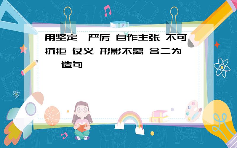 用坚定,严厉 自作主张 不可抗拒 仗义 形影不离 合二为一 造句