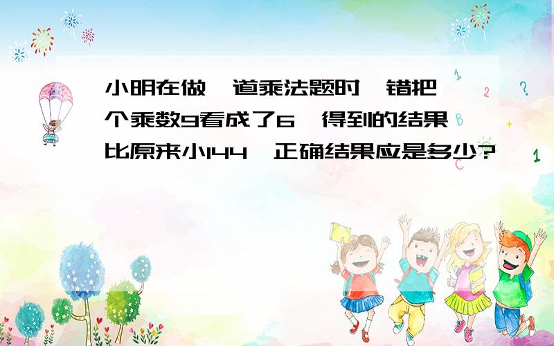 小明在做一道乘法题时,错把一个乘数9看成了6,得到的结果比原来小144,正确结果应是多少?