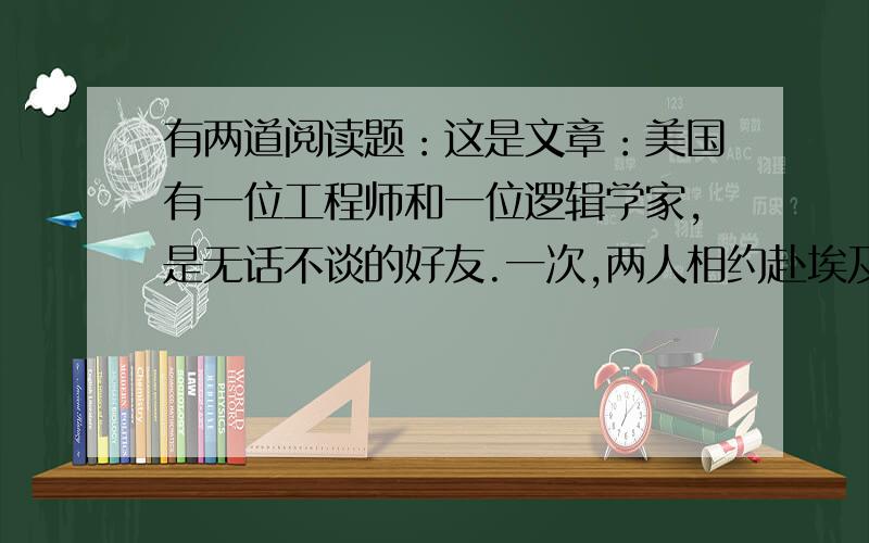 有两道阅读题：这是文章：美国有一位工程师和一位逻辑学家,是无话不谈的好友.一次,两人相约赴埃及参观著名的金字塔.到埃及后,有一天,逻辑学家住进宾馆后,仍然习以为常地写起自己的旅