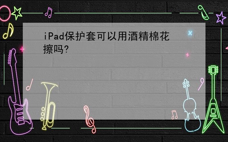 iPad保护套可以用酒精棉花擦吗?