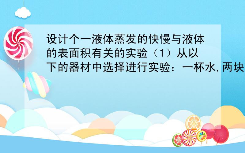 设计个一液体蒸发的快慢与液体的表面积有关的实验（1）从以下的器材中选择进行实验：一杯水,两块玻璃片,酒精灯,扇子,滴管.（2）实验步骤（3）空气中的水蒸气可以通过各种方式再次变