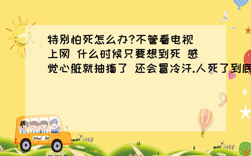 特别怕死怎么办?不管看电视 上网 什么时候只要想到死 感觉心脏就抽搐了 还会冒冷汗.人死了到底有没有灵魂 有没有下辈子 现在已经20岁了 假如能活到80岁已经过了4分之一了 太快了 一想到