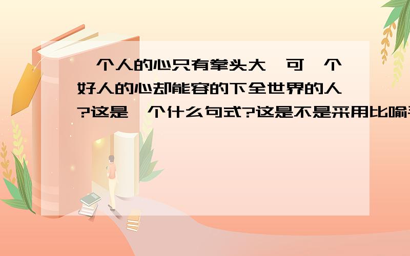 一个人的心只有拳头大,可一个好人的心却能容的下全世界的人?这是一个什么句式?这是不是采用比喻手法啊?还是夸张?把什么比作什么》?