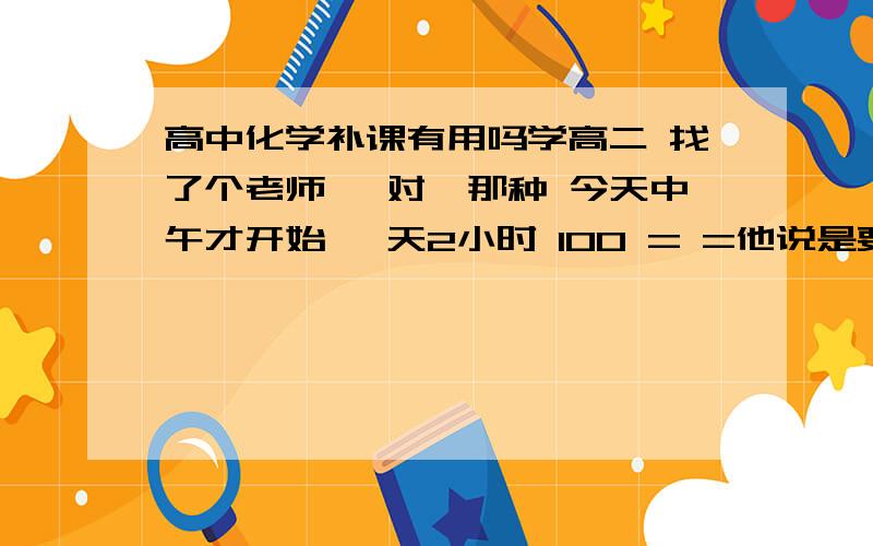 高中化学补课有用吗学高二 找了个老师 一对一那种 今天中午才开始 一天2小时 100 = =他说是要自己问问题 自己告诉他要讲什么…………可是我看了看课本 也就几个我们老师补充的问题不太