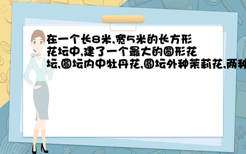 在一个长8米,宽5米的长方形花坛中,建了一个最大的圆形花坛,圆坛内中牡丹花,圆坛外种茉莉花,两种花各占地多少平方米?