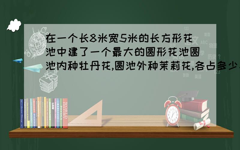 在一个长8米宽5米的长方形花池中建了一个最大的圆形花池圆池内种牡丹花,圆池外种茉莉花,各占多少平方米?急!答对我采纳,额外加30悬分