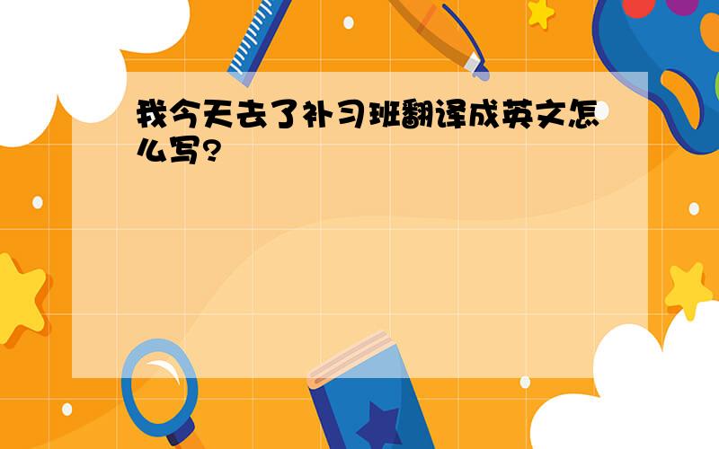 我今天去了补习班翻译成英文怎么写?