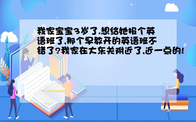 我家宝宝3岁了.想给她报个英语班了,那个早教开的英语班不错了?我家在大东关附近了,近一点的!