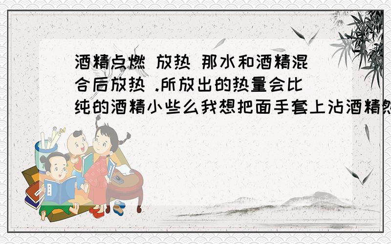 酒精点燃 放热 那水和酒精混合后放热 .所放出的热量会比纯的酒精小些么我想把面手套上沾酒精然后点燃 但我知道会很烫 所以想加入水 后是不是会好点那如果是工业酒精呢?