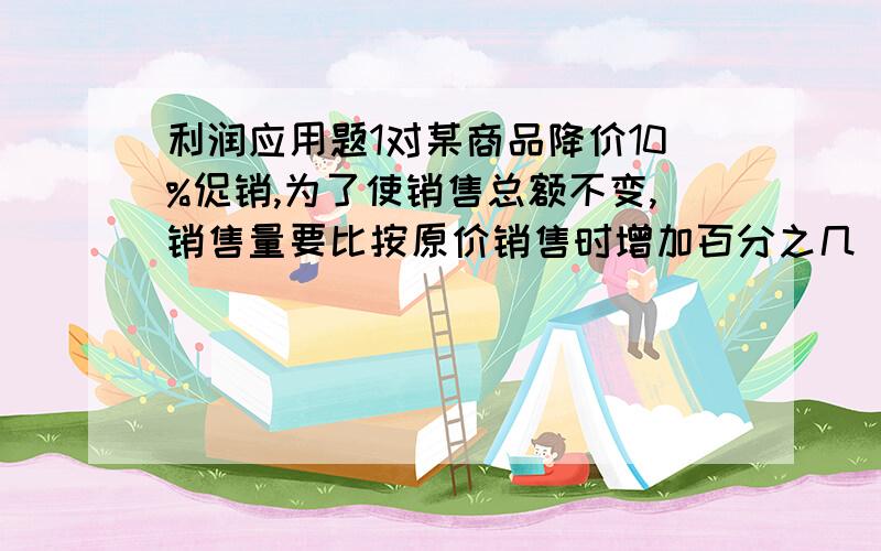 利润应用题1对某商品降价10%促销,为了使销售总额不变,销售量要比按原价销售时增加百分之几