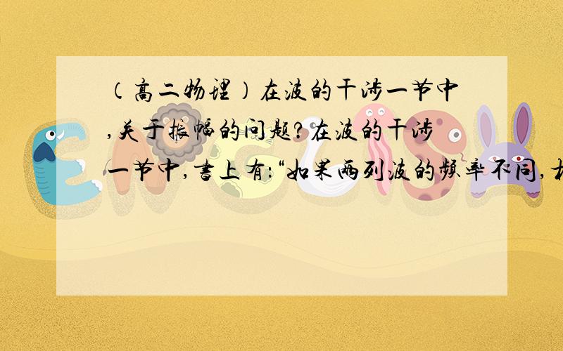 （高二物理）在波的干涉一节中,关于振幅的问题?在波的干涉一节中,书上有：“如果两列波的频率不同,相互叠加时水面上各个质点的振幅是随时间而变化的,没有总是加强或减小的区域.”不