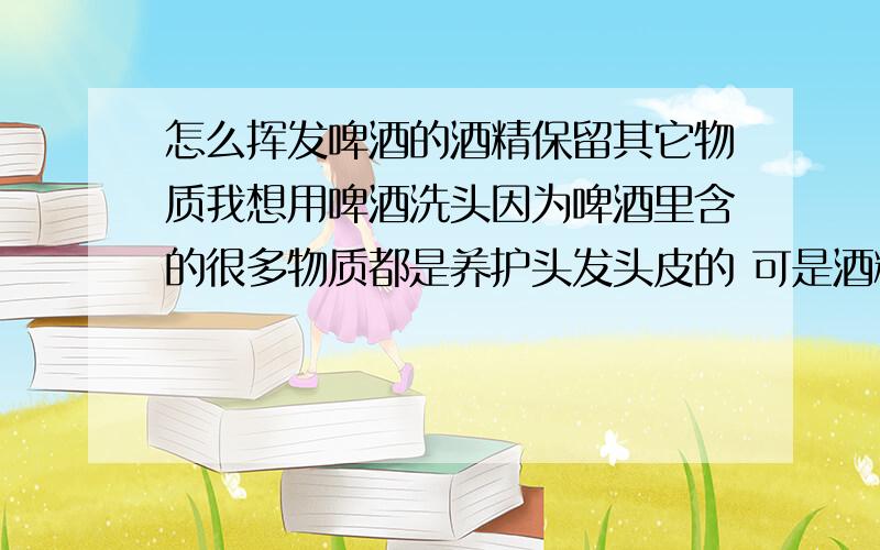 怎么挥发啤酒的酒精保留其它物质我想用啤酒洗头因为啤酒里含的很多物质都是养护头发头皮的 可是酒精是伤害头发和头皮的 所以想知道如何能只是去掉酒精而保留其余的物质 (用哪种啤酒