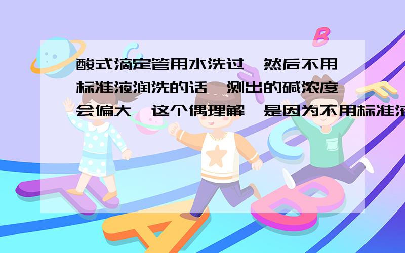 酸式滴定管用水洗过,然后不用标准液润洗的话,测出的碱浓度会偏大,这个偶理解,是因为不用标准液润洗的话,会导致标准液的浓度偏小,所以需要的酸的体积要偏大,导致算得的碱浓度也偏大,